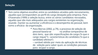  Tem como objetivo escolher, entre os candidatos atraídos pelo recrutamento,
aqueles que correspondem ao perfil do cargo desejado pela empresa. Para
Chiavenato (1999) a seleção busca, entre os vários candidatos recrutados,
aqueles que são mais adequados aos cargos existentes na organização,
visando manter ou aumentar a eficiência e o desempenho do pessoal, bem
como a eficácia da organização.
 Para Marras (2002, p.79), o processo de seleção de
pessoal baseia-se na análise comparativa de
dois itens, que são: especificações do cargo (“o que o
cargo requer”); características do candidato (“o que o
candidato oferece”)
– variável obtida por meio da aplicação de técnicas
de seleção para saber quais as condições pessoais
para ocupar o cargo.
Seleção
 