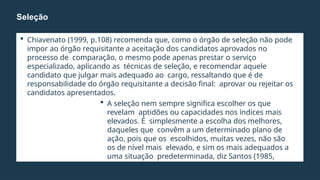  Chiavenato (1999, p.108) recomenda que, como o órgão de seleção não pode
impor ao órgão requisitante a aceitação dos candidatos aprovados no
processo de comparação, o mesmo pode apenas prestar o serviço
especializado, aplicando as técnicas de seleção, e recomendar aquele
candidato que julgar mais adequado ao cargo, ressaltando que é de
responsabilidade do órgão requisitante a decisão final: aprovar ou rejeitar os
candidatos apresentados.
 A seleção nem sempre significa escolher os que
revelam aptidões ou capacidades nos índices mais
elevados. É simplesmente a escolha dos melhores,
daqueles que convêm a um determinado plano de
ação, pois que os escolhidos, muitas vezes, não são
os de nível mais elevado, e sim os mais adequados a
uma situação predeterminada, diz Santos (1985,
p.161).
Seleção
 