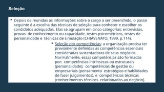  Depois de reunidas as informações sobre o cargo a ser preenchido, o passo
seguinte é a escolha das técnicas de seleção para conhecer e escolher os
candidatos adequados. Elas se agrupam em cinco categorias: entrevistas,
provas de conhecimento ou capacidade, testes psicométricos, testes de
personalidade e técnicas de simulação (CHIAVENATO, 1999, p.114).
 Seleção por competências: a organização precisa ter
previamente definidas as competências essenciais
consideradas sustentadoras de seus negócios.
Normalmente, essas competências são formadas
por: competências intrínsecas ou estruturais
(personalidade); competências de gestão ou
empresariais (pensamento estratégico e habilidades
de fazer julgamentos), e competências técnicas
(conhecimentos técnicos relacionados ao negócio).
Seleção
 