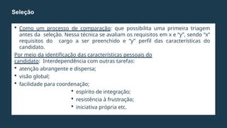  Como um processo de comparação: que possibilita uma primeira triagem
antes da seleção. Nessa técnica se avaliam os requisitos em x e “y”, sendo “x”
requisitos do cargo a ser preenchido e “y” perfil das características do
candidato.
Por meio da identificação das características pessoais do
candidato: Interdependência com outras tarefas:
 atenção abrangente e dispersa;
 visão global;
 facilidade para coordenação;
 espírito de integração;
 resistência à frustração;
 iniciativa própria etc.
Seleção
 