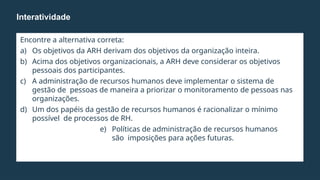 Encontre a alternativa correta:
a) Os objetivos da ARH derivam dos objetivos da organização inteira.
b) Acima dos objetivos organizacionais, a ARH deve considerar os objetivos
pessoais dos participantes.
c) A administração de recursos humanos deve implementar o sistema de
gestão de pessoas de maneira a priorizar o monitoramento de pessoas nas
organizações.
d) Um dos papéis da gestão de recursos humanos é racionalizar o mínimo
possível de processos de RH.
e) Políticas de administração de recursos humanos
são imposições para ações futuras.
Interatividade
 