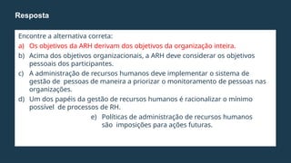 Encontre a alternativa correta:
a) Os objetivos da ARH derivam dos objetivos da organização inteira.
b) Acima dos objetivos organizacionais, a ARH deve considerar os objetivos
pessoais dos participantes.
c) A administração de recursos humanos deve implementar o sistema de
gestão de pessoas de maneira a priorizar o monitoramento de pessoas nas
organizações.
d) Um dos papéis da gestão de recursos humanos é racionalizar o mínimo
possível de processos de RH.
e) Políticas de administração de recursos humanos
são imposições para ações futuras.
Resposta
 
