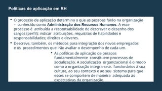  O processo de aplicação determina o que as pessoas farão na organização
– conhecido como Administração dos Recursos Humanos. A esse
processo é atribuída a responsabilidade de descrever o desenho dos
cargos (perfil); indicar atribuições, requisitos de habilidades e
responsabilidades; direitos e deveres.
 Descreve, também, os métodos para integração dos novos empregados
e os procedimentos que irão avaliar o desempenho de cada um.
 As políticas de aplicação de pessoas
fundamentalmente constituem processos de
socialização. A socialização organizacional é o modo
como a organização integra seus funcionários à sua
cultura, ao seu contexto e ao seu sistema para que
esses se comportem de maneira adequada às
expectativas da organização.
Políticas de aplicação em RH
 
