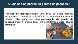 Quais são os pilares da gestão de pessoas?
A gestão de pessoas envolve uma série de ações focadas
em aumentar o bem-estar do funcionário e melhorar o ambiente de
trabalho. Mas para criar uma metodologia de gestão de
pessoas eficaz é preciso levar em consideração cinco pilares
principais.
 