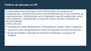 A organização deve preocupar-se em obter/manter um programa de
integração que contenha treinamento inicial destinado aos novos membros da
organização para familiarizá-los com a linguagem usual da organização, assim
como ajudá-los a compreender os aspectos sociais, técnicos e culturais do
local de trabalho
onde se discute:
 conteúdo do cargo: desempenho e atribuição das tarefas; metas e objetivos;
 supervisor tutor: designado para cuidar da integração do novo funcionário;
 grupo de trabalho: interação do funcionário atribuída a um grupo de
trabalho.
Políticas de aplicação em RH
 
