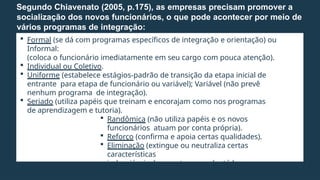  Formal (se dá com programas específicos de integração e orientação) ou
Informal:
(coloca o funcionário imediatamente em seu cargo com pouca atenção).
 Individual ou Coletivo.
 Uniforme (estabelece estágios-padrão de transição da etapa inicial de
entrante para etapa de funcionário ou variável); Variável (não prevê
nenhum programa de integração).
 Seriado (utiliza papéis que treinam e encorajam como nos programas
de aprendizagem e tutoria).
 Randômica (não utiliza papéis e os novos
funcionários atuam por conta própria).
 Reforço (confirma e apoia certas qualidades).
 Eliminação (extingue ou neutraliza certas
características
indesejáveis do recruta para adaptá-lo ao
papel a ser desempenhado).
Segundo Chiavenato (2005, p.175), as empresas precisam promover a
socialização dos novos funcionários, o que pode acontecer por meio de
vários programas de integração:
 