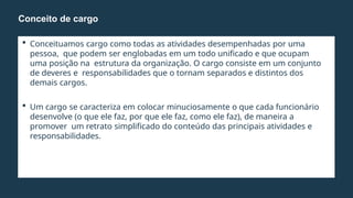  Conceituamos cargo como todas as atividades desempenhadas por uma
pessoa, que podem ser englobadas em um todo unificado e que ocupam
uma posição na estrutura da organização. O cargo consiste em um conjunto
de deveres e responsabilidades que o tornam separados e distintos dos
demais cargos.
 Um cargo se caracteriza em colocar minuciosamente o que cada funcionário
desenvolve (o que ele faz, por que ele faz, como ele faz), de maneira a
promover um retrato simplificado do conteúdo das principais atividades e
responsabilidades.
Conceito de cargo
 