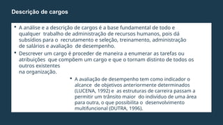  A análise e a descrição de cargos é a base fundamental de todo e
qualquer trabalho de administração de recursos humanos, pois dá
subsídios para o recrutamento e seleção, treinamento, administração
de salários e avaliação de desempenho.
 Descrever um cargo é proceder de maneira a enumerar as tarefas ou
atribuições que compõem um cargo e que o tornam distinto de todos os
outros existentes
na organização.
 A avaliação de desempenho tem como indicador o
alcance de objetivos anteriormente determinados
(LUCENA, 1992) e as estruturas de carreira passam a
permitir um trânsito maior do indivíduo de uma área
para outra, o que possibilita o desenvolvimento
multifuncional (DUTRA, 1996).
 Relacionar tarefas, os deveres e as responsabilidades.
Descrição de cargos
 