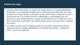  Estuda e determina todos os requisitos qualificativos, as responsabilidades
envolvidas e as condições exigidas para o desempenho adequado do cargo.
Analisar um cargo significa, portanto, buscar informação a respeito do que o
funcionário faz e os conhecimentos, habilidades e capacidades que ele
precisa ter para desempenhar o cargo com eficiência. Isso é feito por meio
de um processo sistemático de coletar dados para tomar decisões a respeito
de cargos.
 A análise concentra-se em quatro áreas de requisitos: requisitos mentais,
requisitos físicos, responsabilidades e condições de trabalho – ambiente
físico, riscos de acidentes.
Análise do cargo
 
