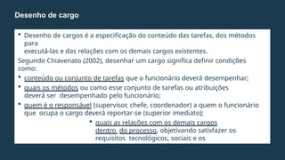 Desenho de cargos é a especificação do conteúdo das tarefas, dos métodos
para
executá-las e das relações com os demais cargos existentes.
Segundo Chiavenato (2002), desenhar um cargo significa definir condições
como:
 conteúdo ou conjunto de tarefas que o funcionário deverá desempenhar;
 quais os métodos ou como esse conjunto de tarefas ou atribuições
deverá ser desempenhado pelo funcionário;
 quem é o responsável (supervisor, chefe, coordenador) a quem o funcionário
que ocupa o cargo deverá reportar-se (superior imediato);
 quais as relações com os demais cargos
dentro do processo, objetivando satisfazer os
requisitos tecnológicos, sociais e os
requisitos pessoais do funcionário que ocupa
o cargo.
Desenho de cargo
 