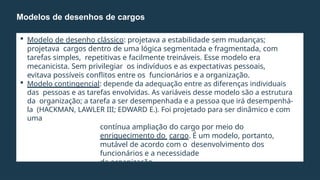  Modelo de desenho clássico: projetava a estabilidade sem mudanças;
projetava cargos dentro de uma lógica segmentada e fragmentada, com
tarefas simples, repetitivas e facilmente treináveis. Esse modelo era
mecanicista. Sem privilegiar os indivíduos e as expectativas pessoais,
evitava possíveis conflitos entre os funcionários e a organização.
 Modelo contingencial: depende da adequação entre as diferenças individuais
das pessoas e as tarefas envolvidas. As variáveis desse modelo são a estrutura
da organização; a tarefa a ser desempenhada e a pessoa que irá desempenhá-
la (HACKMAN, LAWLER III; EDWARD E.). Foi projetado para ser dinâmico e com
uma
contínua ampliação do cargo por meio do
enriquecimento do cargo. É um modelo, portanto,
mutável de acordo com o desenvolvimento dos
funcionários e a necessidade
da organização.
 Empowerment & Downsizing (redução de níveis).
Modelos de desenhos de cargos
 