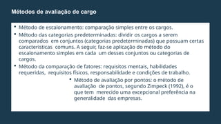  Método de escalonamento: comparação simples entre os cargos.
 Método das categorias predeterminadas: dividir os cargos a serem
comparados em conjuntos (categorias predeterminadas) que possuam certas
características comuns. A seguir, faz-se aplicação do método do
escalonamento simples em cada um desses conjuntos ou categorias de
cargos.
 Método da comparação de fatores: requisitos mentais, habilidades
requeridas, requisitos físicos, responsabilidade e condições de trabalho.
 Método de avaliação por pontos: o método de
avaliação de pontos, segundo Zimpeck (1992), é o
que tem merecido uma excepcional preferência na
generalidade das empresas.
Métodos de avaliação de cargo
 