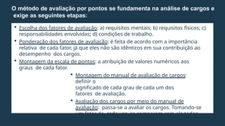 Escolha dos fatores de avaliação: a) requisitos mentais; b) requisitos físicos; c)
responsabilidades envolvidas; d) condições de trabalho.
 Ponderação dos fatores de avaliação: é feita de acordo com a importância
relativa de cada fator, já que eles não são idênticos em sua contribuição ao
desempenho dos cargos.
 Montagem da escala de pontos: a atribuição de valores numéricos aos
graus de cada fator.
 Montagem do manual de avaliação de cargos:
definir o
significado de cada grau de cada um dos
fatores de avaliação.
 Avaliação dos cargos por meio do manual de
avaliação: passa-se a avaliar os cargos. Tomando-se
um fator de cada vez, se comparam com ele todos
os cargos.
O método de avaliação por pontos se fundamenta na análise de cargos e
exige as seguintes etapas:
 