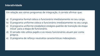 Em relação aos vários programas de integração, é correto afirmar que:
a) O programa formal coloca o funcionário imediatamente no seu cargo.
b) O programa uniforme coloca o funcionário imediatamente no seu cargo.
c) O programa uniforme estabelece estágios-padrão de transição da etapa
inicial para a etapa de funcionário.
d) O seriado não utiliza papéis e os novos funcionários atuam por conta
própria.
e) O programa de reforço neutraliza características indesejáveis.
Interatividade
 
