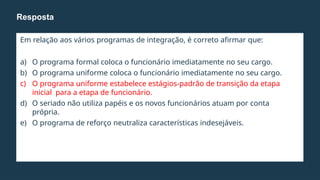 Em relação aos vários programas de integração, é correto afirmar que:
a) O programa formal coloca o funcionário imediatamente no seu cargo.
b) O programa uniforme coloca o funcionário imediatamente no seu cargo.
c) O programa uniforme estabelece estágios-padrão de transição da etapa
inicial para a etapa de funcionário.
d) O seriado não utiliza papéis e os novos funcionários atuam por conta
própria.
e) O programa de reforço neutraliza características indesejáveis.
Resposta
 