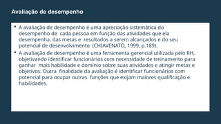  A avaliação de desempenho é uma apreciação sistemática do
desempenho de cada pessoa em função das atividades que ela
desempenha, das metas e resultados a serem alcançados e do seu
potencial de desenvolvimento (CHIAVENATO, 1999, p.189).
 A avaliação de desempenho é uma ferramenta gerencial utilizada pelo RH,
objetivando identificar funcionários com necessidade de treinamento para
ganhar mais habilidade e domínio sobre suas atividades e atingir metas e
objetivos. Outra finalidade da avaliação é identificar funcionários com
potencial para ocupar outras funções que exijam maiores qualificação e
habilidades.
Avaliação de desempenho
 