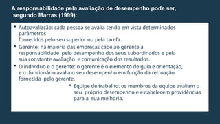  Autoavaliação: cada pessoa se avalia tendo em vista determinados
parâmetros
fornecidos pelo seu superior ou pela tarefa.
 Gerente: na maioria das empresas cabe ao gerente a
responsabilidade pelo desempenho dos seus subordinados e pela
sua constante avaliação e comunicação dos resultados.
 O indivíduo e o gerente: o gerente é o elemento de guia e orientação,
e o funcionário avalia o seu desempenho em função da retroação
fornecida pelo gerente.
 Equipe de trabalho: os membros da equipe avaliam o
seu próprio desempenho e estabelecem providências
para a sua melhoria.
A responsabilidade pela avaliação de desempenho pode ser,
segundo Marras (1999):
 