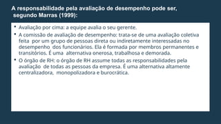  Avaliação por cima: a equipe avalia o seu gerente.
 A comissão de avaliação de desempenho: trata-se de uma avaliação coletiva
feita por um grupo de pessoas direta ou indiretamente interessadas no
desempenho dos funcionários. Ela é formada por membros permanentes e
transitórios. É uma alternativa onerosa, trabalhosa e demorada.
 O órgão de RH: o órgão de RH assume todas as responsabilidades pela
avaliação de todas as pessoas da empresa. É uma alternativa altamente
centralizadora, monopolizadora e burocrática.
A responsabilidade pela avaliação de desempenho pode ser,
segundo Marras (1999):
 