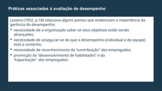 Lucena (1992, p.18) relaciona alguns pontos que evidenciam a importância da
gerência do desempenho:
 necessidade de a organização saber se seus objetivos estão sendo
alcançados;
 necessidade de assegurar-se de que o desempenho (individual e de equipe)
está a contento;
 necessidade de reconhecimento da “contribuição” dos empregados;
 promoção do “desenvolvimento de habilidades” e da
“capacitação” dos empregados.
Práticas associadas à avaliação de desempenho
 