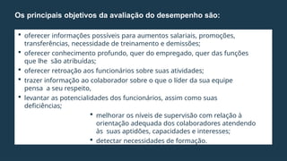  oferecer informações possíveis para aumentos salariais, promoções,
transferências, necessidade de treinamento e demissões;
 oferecer conhecimento profundo, quer do empregado, quer das funções
que lhe são atribuídas;
 oferecer retroação aos funcionários sobre suas atividades;
 trazer informação ao colaborador sobre o que o líder da sua equipe
pensa a seu respeito,
 levantar as potencialidades dos funcionários, assim como suas
deficiências;
 melhorar os níveis de supervisão com relação à
orientação adequada dos colaboradores atendendo
às suas aptidões, capacidades e interesses;
 detectar necessidades de formação.
Os principais objetivos da avaliação do desempenho são:
 