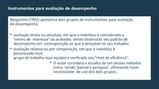Bergamini (1992) apresenta dois grupos de instrumentos para avaliação
de desempenho:
 avaliação direta ou absoluta, em que o indivíduo é considerado o
“centro de interesse” do avaliador, sendo observado seu padrão de
desempenho em contraposição ao que é desejável no seu trabalho;
 avaliação relativa ou por comparação, em que o indivíduo é
posicionado num
grupo de trabalho (sua equipe) e verificado seu “nível de eficiência”.
 O autor considera a escolha de um desses métodos
como sendo “parcial e perigosa”, afirmando haver
necessidade de uso dos dois grupos.
Instrumentos para avaliação de desempenho
 