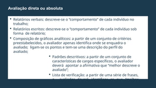  Relatórios verbais: descreve-se o “comportamento” de cada indivíduo no
trabalho;
 Relatórios escritos: descreve-se o “comportamento” de cada indivíduo sob
forma de relatório;
 Composição de gráficos analíticos: a partir de um conjunto de critérios
preestabelecidos, o avaliador apenas identifica onde se enquadra o
avaliado; ligam-se os pontos e tem-se uma descrição do perfil do
avaliado;
 Padrões descritivos: a partir de um conjunto de
características de cargos específicos, o avaliador
deverá apontar a afirmativa que “melhor descreve o
avaliado”;
 Lista de verificação: a partir de uma série de frases,
o avaliador deverá identificar as que “melhor
descrevem o avaliado”.
Avaliação direta ou absoluta
 