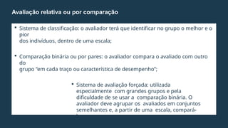  Sistema de classificação: o avaliador terá que identificar no grupo o melhor e o
pior
dos indivíduos, dentro de uma escala;
 Comparação binária ou por pares: o avaliador compara o avaliado com outro
do
grupo “em cada traço ou característica de desempenho”;
 Sistema de avaliação forçada: utilizada
especialmente com grandes grupos e pela
dificuldade de se usar a comparação binária. O
avaliador deve agrupar os avaliados em conjuntos
semelhantes e, a partir de uma escala, compará-
los.
Avaliação relativa ou por comparação
 