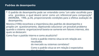  O padrão de desempenho pode ser entendido como “um valor escolhido para
uma grandeza, o qual deverá servir como um referencial para comparação”
(MOREIRA, 1996, p.24), proporcionando condições para a efetiva avaliação de
desempenho.
Moreira (1996) reconhece a importância dos padrões de desempenho e
propõe um questionamento, objetivando solucionar um provável problema
quando o sistema organizacional baseia-se somente em fatores internos, dos
quais se destacam:
Como fixar o padrão interno e como atualizá-lo?
Como o padrão interno situa-se em relação aos
resultados
do mercado ou sistemas correlatos?
Como o padrão situa-se em relação à expectativa
dos clientes?
Como o padrão pode ser comparado a
Padrões de desempenho
 