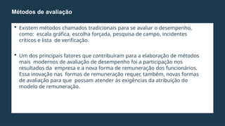  Existem métodos chamados tradicionais para se avaliar o desempenho,
como: escala gráfica, escolha forçada, pesquisa de campo, incidentes
críticos e lista de verificação.
 Um dos principais fatores que contribuíram para a elaboração de métodos
mais modernos de avaliação de desempenho foi a participação nos
resultados da empresa e a nova forma de remuneração dos funcionários.
Essa inovação nas formas de remuneração requer, também, novas formas
de avaliação para que possam atender às exigências da atribuição do
modelo de remuneração.
Métodos de avaliação
 