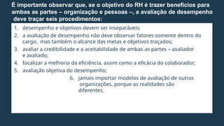 1. desempenho e objetivos devem ser inseparáveis;
2. a avaliação de desempenho não deve observar fatores somente dentro do
cargo, mas também o alcance das metas e objetivos traçados;
3. avaliar a credibilidade e a aceitabilidade de ambas as partes – avaliador
e avaliado;
4. focalizar a melhoria da eficiência, assim como a eficácia do colaborador;
5. avaliação objetiva do desempenho;
6. jamais importar modelos de avaliação de outras
organizações, porque as realidades são
diferentes.
É importante observar que, se o objetivo do RH é trazer benefícios para
ambas as partes – organização e pessoas –, a avaliação de desempenho
deve traçar seis procedimentos:
 
