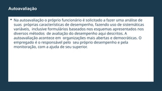  Na autoavaliação o próprio funcionário é solicitado a fazer uma análise de
suas próprias características de desempenho, fazendo uso de sistemáticas
variáveis, inclusive formulários baseados nos esquemas apresentados nos
diversos métodos de avaliação do desempenho aqui descritos. A
autoavaliação acontece em organizações mais abertas e democráticas. O
empregado é o responsável pelo seu próprio desempenho e pela
monitoração, com a ajuda de seu superior.
Autoavaliação
 