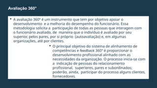  A avaliação 360º é um instrumento que tem por objetivo apoiar o
desenvolvimento e a melhoria do desempenho do funcionário. Essa
metodologia solicita a participação de todas as pessoas que interagem com
o funcionário avaliado, de maneira que o indivíduo é avaliado por seu
superior, pelos pares, por si próprio (autoavaliação) e, em algumas
organizações, até por clientes.
 O principal objetivo do sistema de alinhamento de
competências e feedback 360º é proporcionar o
desenvolvimento profissional alinhado com as
necessidades da organização. O processo inicia-se com
a indicação de pessoas do relacionamento
profissional, superiores, pares e subordinados;
poderão, ainda, participar do processo alguns clientes,
fornecedores.
Avaliação 360°
 