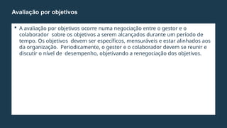  A avaliação por objetivos ocorre numa negociação entre o gestor e o
colaborador sobre os objetivos a serem alcançados durante um período de
tempo. Os objetivos devem ser específicos, mensuráveis e estar alinhados aos
da organização. Periodicamente, o gestor e o colaborador devem se reunir e
discutir o nível de desempenho, objetivando a renegociação dos objetivos.
Avaliação por objetivos
 