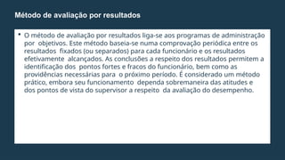  O método de avaliação por resultados liga-se aos programas de administração
por objetivos. Este método baseia-se numa comprovação periódica entre os
resultados fixados (ou separados) para cada funcionário e os resultados
efetivamente alcançados. As conclusões a respeito dos resultados permitem a
identificação dos pontos fortes e fracos do funcionário, bem como as
providências necessárias para o próximo período. É considerado um método
prático, embora seu funcionamento dependa sobremaneira das atitudes e
dos pontos de vista do supervisor a respeito da avaliação do desempenho.
Método de avaliação por resultados
 
