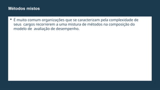  É muito comum organizações que se caracterizam pela complexidade de
seus cargos recorrerem a uma mistura de métodos na composição do
modelo de avaliação de desempenho.
Métodos mistos
 