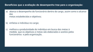 a) abarca o desempenho do funcionário dentro do cargo, assim como o alcance
das
metas estabelecidas e objetivos;
b) enfatiza o indivíduo no cargo;
c) melhora a produtividade do indivíduo em busca das metas à
medida que os objetivos e metas são elaborados e aceitos pelos
funcionários e pela organização.
Benefícios que a avaliação de desempenho traz para a organização:
 