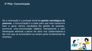 2º Pilar: Comunicação
Se a motivação é o pontapé inicial da gestão estratégica de
pessoas, a comunicação é a base para que tudo transcorra
bem e gerar ótimos resultados. Na gestão de pessoas,
promover uma comunicação objetiva, transparente e sem
hierarquias estimula o senso de dono nos colaboradores e
faz com que os funcionários se sintam parte fundamental da
empresa.
 