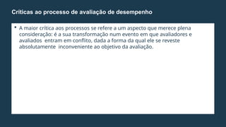  A maior crítica aos processos se refere a um aspecto que merece plena
consideração: é a sua transformação num evento em que avaliadores e
avaliados entram em conflito, dada a forma da qual ele se reveste
absolutamente inconveniente ao objetivo da avaliação.
Críticas ao processo de avaliação de desempenho
 