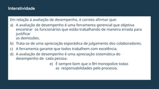 Em relação à avaliação de desempenho, é correto afirmar que:
a) A avaliação de desempenho é uma ferramenta gerencial que objetiva
encontrar os funcionários que estão trabalhando de maneira errada para
justificar
as demissões.
b) Trata-se de uma apreciação esporádica de julgamento dos colaboradores.
c) A ferramenta garante que todos trabalhem com excelência.
d) A avaliação de desempenho é uma apreciação sistemática do
desempenho de cada pessoa.
e) É sempre bom que o RH monopolize todas
as responsabilidades pelo processo.
Interatividade
 