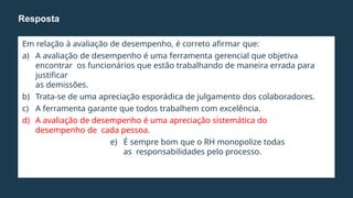 Em relação à avaliação de desempenho, é correto afirmar que:
a) A avaliação de desempenho é uma ferramenta gerencial que objetiva
encontrar os funcionários que estão trabalhando de maneira errada para
justificar
as demissões.
b) Trata-se de uma apreciação esporádica de julgamento dos colaboradores.
c) A ferramenta garante que todos trabalhem com excelência.
d) A avaliação de desempenho é uma apreciação sistemática do
desempenho de cada pessoa.
e) É sempre bom que o RH monopolize todas
as responsabilidades pelo processo.
Resposta
 