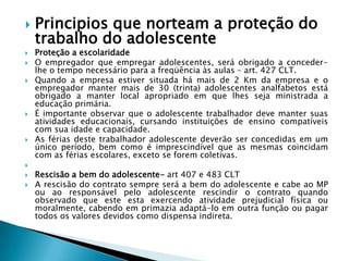 Principios que norteam a proteção do trabalho do adolescenteProteção a escolaridadeO empregador que empregar adolescentes, será obrigado a conceder-lhe o tempo necessário para a freqüência às aulas – art. 427 CLT.Quando a empresa estiver situada há mais de 2 Km da empresa e o empregador manter mais de 30 (trinta) adolescentes analfabetos está obrigado a manter local apropriado em que lhes seja ministrada a educação primária.É importante observar que o adolescente trabalhador deve manter suas atividades educacionais, cursando instituições de ensino compatíveis com sua idade e capacidade.As férias deste trabalhador adolescente deverão ser concedidas em um único período, bem como é imprescindível que as mesmas coincidam com as férias escolares, exceto se forem coletivas.  Rescisão a bem do adolescente- art 407 e 483 CLTA rescisão do contrato sempre será a bem do adolescente e cabe ao MP ou ao responsável pelo adolescente rescindir o contrato quando observado que este esta exercendo atividade prejudicial física ou moralmente, cabendo em primazia adaptá-lo em outra função ou pagar todos os valores devidos como dispensa indireta.