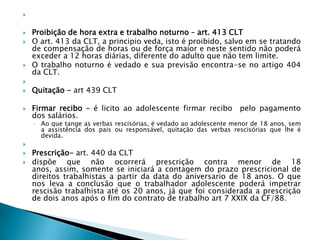  Proibição de hora extra e trabalho noturno – art. 413 CLTO art. 413 da CLT, a principio veda, isto é proibido, salvo em se tratando de compensação de horas ou de força maior e neste sentido não poderá exceder a 12 horas diárias, diferente do adulto que não tem limite.O trabalho noturno é vedado e sua previsão encontra-se no artigo 404 da CLT. Quitação - art 439 CLTFirmar recibo – é licito ao adolescente firmar recibo  pelo pagamento dos salários.Ao que tange as verbas rescisórias, é vedado ao adolescente menor de 18 anos, sem a assistência dos pais ou responsável, quitação das verbas rescisórias que lhe é devida. Prescrição- art. 440 da CLT dispõe que não ocorrerá prescrição contra menor de 18 anos, assim, somente se iniciará a contagem do prazo prescricional de direitos trabalhistas a partir da data do aniversario de 18 anos. O que nos leva a conclusão que o trabalhador adolescente poderá impetrar rescisão trabalhista até os 20 anos, já que foi considerada a prescrição de dois anos após o fim do contrato de trabalho art 7 XXIX da CF/88.