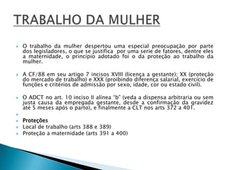 O trabalho da mulher despertou uma especial preocupação por parte dos legisladores, o que se justifica  por uma serie de fatores, dentre eles a maternidade, o princípio adotado foi o da proteção ao trabalho da mulher. A CF/88 em seu artigo 7 incisos XVIII (licença a gestante); XX (proteção do mercado de trabalho) e XXX (proibindo diferença salarial, exercício de funções e critérios de admissão por sexo, idade, cor ou estado civil). O ADCT no art. 10 inciso II alínea “b” (veda a dispensa arbitraria ou sem justa causa da empregada gestante, desde a confirmação da gravidez até 5 meses após o parto), e finalmente a CLT nos arts 372 a 401.  ProteçõesLocal de trabalho (arts 388 e 389)Proteção a maternidade (arts 391 a 400)TRABALHO DA MULHER