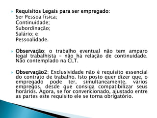 Requisitos Legais para ser empregado:	Ser Pessoa física;	Continuidade;	Subordinação;	Salário; e	Pessoalidade. Observação: o trabalho eventual não tem amparo legal trabalhista – não há relação de continuidade. Não contemplado na CLT. Observação2: Exclusividade não é requisito essencial do contrato de trabalho. Isto posto quer dizer que, o empregado pode ter, simultaneamente, vários empregos, desde que consiga compatibilizar seus horários. Agora, se for convencionado, ajustado entre as partes este requisito ele se torna obrigatório. 