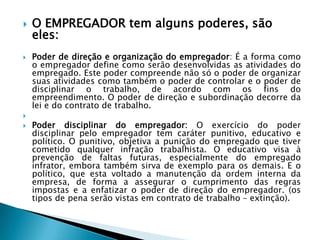 O EMPREGADOR tem alguns poderes, são eles:Poder de direção e organização do empregador: É a forma como o empregador define como serão desenvolvidas as atividades do empregado. Este poder compreende não só o poder de organizar suas atividades como também o poder de controlar e o poder de disciplinar o trabalho, de acordo com os fins do empreendimento. O poder de direção e subordinação decorre da lei e do contrato de trabalho.Poder disciplinar do empregador: O exercício do poder disciplinar pelo empregador tem caráter punitivo, educativo e político. O punitivo, objetiva a punição do empregado que tiver cometido qualquer infração trabalhista. O educativo visa à prevenção de faltas futuras, especialmente do empregado infrator, embora também sirva de exemplo para os demais. E o político, que esta voltado a manutenção da ordem interna da empresa, de forma a assegurar o cumprimento das regras impostas e a enfatizar o poder de direção do empregador. (os tipos de pena serão vistas em contrato de trabalho – extinção).