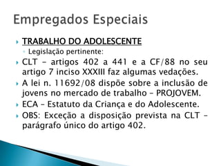 TRABALHO DO ADOLESCENTELegislação pertinente:CLT - artigos 402 a 441 e a CF/88 no seu artigo 7 inciso XXXIII faz algumas vedações.A lei n. 11692/08 dispõe sobre a inclusão de jovens no mercado de trabalho – PROJOVEM.ECA – Estatuto da Criança e do Adolescente.OBS: Exceção a disposição prevista na CLT – parágrafo único do artigo 402.Empregados Especiais