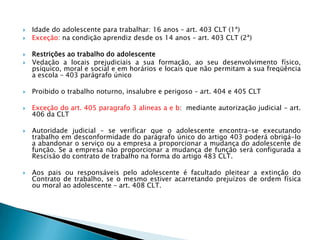 Idade do adolescente para trabalhar: 16 anos – art. 403 CLT (1ª)Exceção: na condição aprendiz desde os 14 anos – art. 403 CLT (2ª)Restrições ao trabalho do adolescenteVedação a locais prejudiciais a sua formação, ao seu desenvolvimento físico, psíquico, moral e social e em horários e locais que não permitam a sua freqüência a escola – 403 parágrafo únicoProibido o trabalho noturno, insalubre e perigoso – art. 404 e 405 CLTExceção do art. 405 paragrafo 3 alineas a e b:  mediante autorização judicial - art. 406 da CLTAutoridade judicial – se verificar que o adolescente encontra-se executando trabalho em desconformidade do parágrafo único do artigo 403 poderá obrigá-lo a abandonar o serviço ou a empresa a proporcionar a mudança do adolescente de função. Se a empresa não proporcionar a mudança de função será configurada a Rescisão do contrato de trabalho na forma do artigo 483 CLT.Aos pais ou responsáveis pelo adolescente é facultado pleitear a extinção do Contrato de trabalho, se o mesmo estiver acarretando prejuízos de ordem física ou moral ao adolescente – art. 408 CLT.