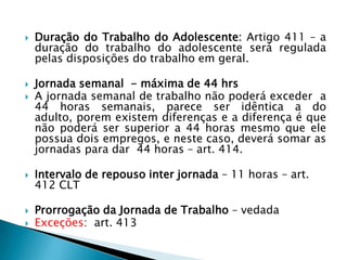 Duração do Trabalho do Adolescente: Artigo 411 – a duração do trabalho do adolescente será regulada pelas disposições do trabalho em geral.Jornada semanal  - máxima de 44 hrsA jornada semanal de trabalho não poderá exceder  a 44 horas semanais, parece ser idêntica a do adulto, porem existem diferenças e a diferença é que não poderá ser superior a 44 horas mesmo que ele possua dois empregos, e neste caso, deverá somar as jornadas para dar  44 horas – art. 414.Intervalo de repouso inter jornada – 11 horas – art. 412 CLTProrrogação da Jornada de Trabalho – vedadaExceções:  art. 413 