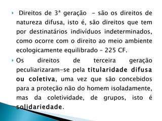 Direitos de 3ª geração  - são os direitos de natureza difusa, isto é, são direitos que tem por destinatários indivíduos indeterminados, como ocorre com o direito ao meio ambiente ecologicamente equilibrado – 225 CF. Os direitos de terceira geração peculiarizaram-se pela  titularidade difusa ou coletiva , uma vez que são concebidos para a proteção não do homem isoladamente, mas da coletividade, de grupos, isto é  solidariedade . 