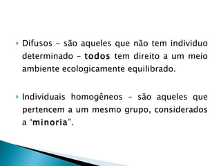Difusos – são aqueles que não tem individuo determinado –  todos  tem direito a um meio ambiente ecologicamente equilibrado. Individuais homogêneos – são aqueles que pertencem a um mesmo grupo, considerados a “ minoria ”. 